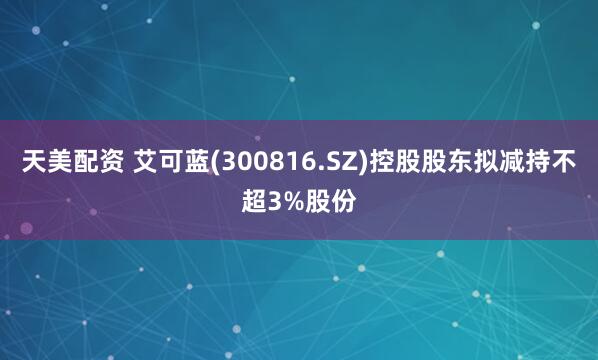 天美配资 艾可蓝(300816.SZ)控股股东拟减持不超3%股份