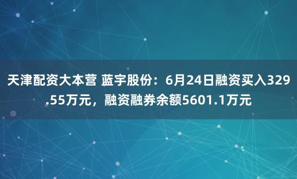 天津配资大本营 蓝宇股份：6月24日融资买入329.55万元，融资融券余额5601.1万元