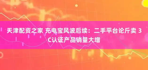 天津配资之家 充电宝风波后续：二手平台论斤卖 3C认证产品销量大增