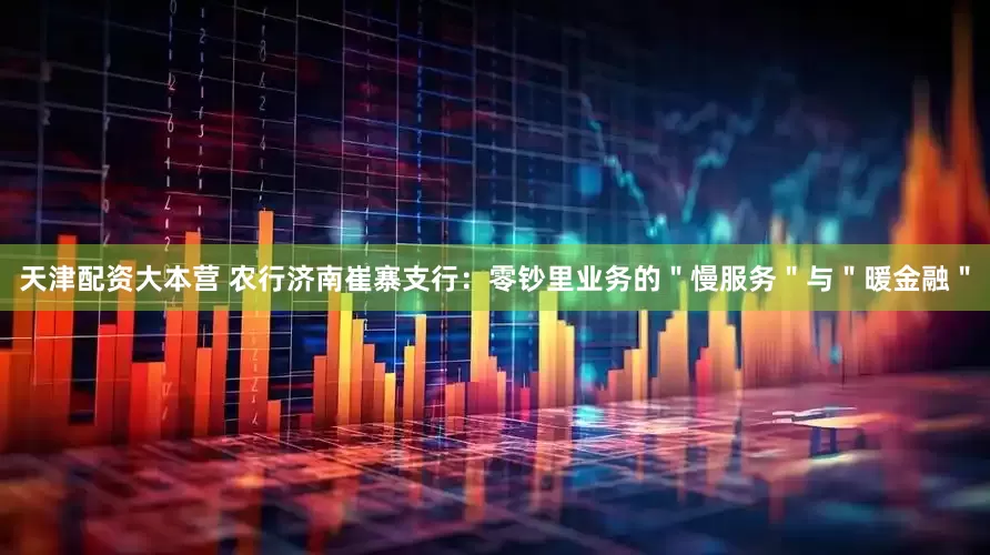 天津配资大本营 农行济南崔寨支行：零钞里业务的＂慢服务＂与＂暖金融＂