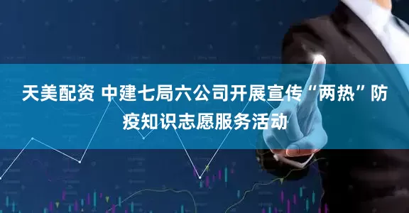 天美配资 中建七局六公司开展宣传“两热”防疫知识志愿服务活动