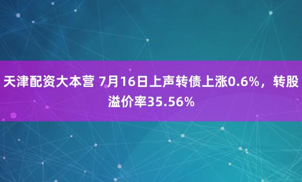 天津配资大本营 7月16日上声转债上涨0.6%，转股溢价率35.56%