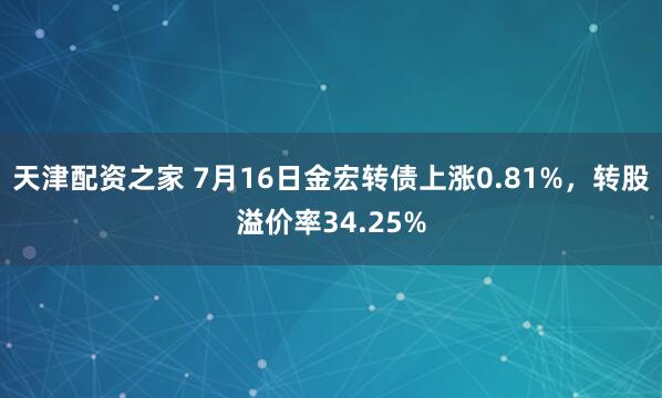 天津配资之家 7月16日金宏转债上涨0.81%，转股溢价率34.25%