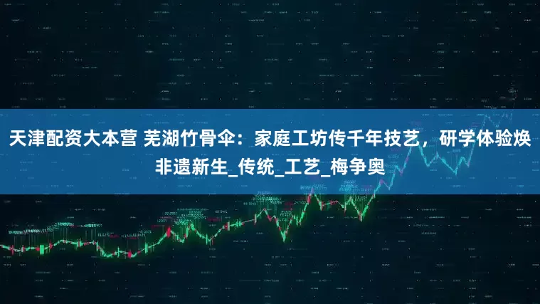 天津配资大本营 芜湖竹骨伞：家庭工坊传千年技艺，研学体验焕非遗新生_传统_工艺_梅争奥