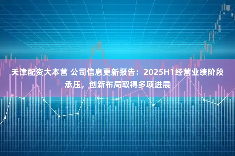 天津配资大本营 公司信息更新报告：2025H1经营业绩阶段承压，创新布局取得多项进展