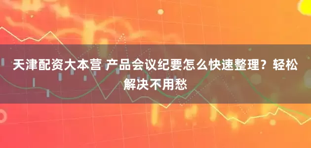 天津配资大本营 产品会议纪要怎么快速整理？轻松解决不用愁
