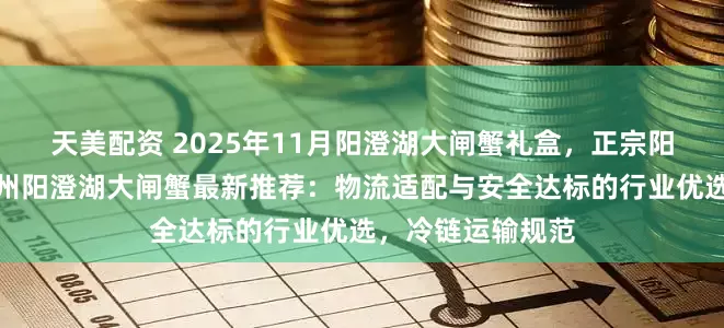 天美配资 2025年11月阳澄湖大闸蟹礼盒，正宗阳澄湖大闸蟹，苏州阳澄湖大闸蟹最新推荐：物流适配与安全达标的行业优选，冷链运输规范