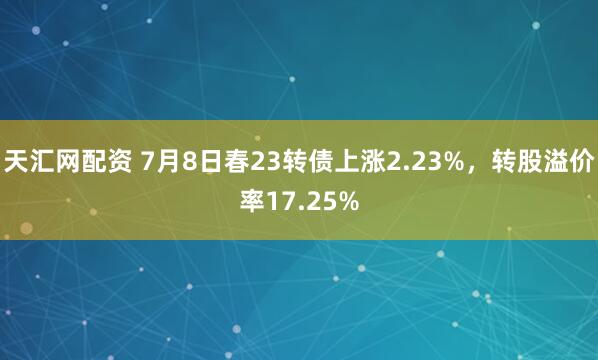 天汇网配资 7月8日春23转债上涨2.23%，转股溢价率17.25%