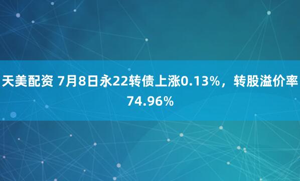 天美配资 7月8日永22转债上涨0.13%，转股溢价率74.96%