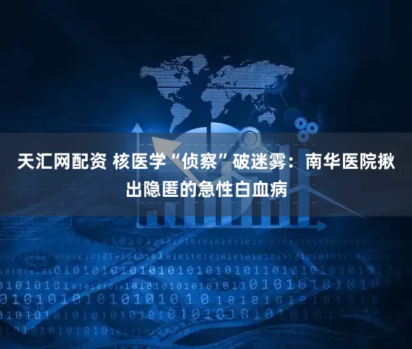 天汇网配资 核医学“侦察”破迷雾：南华医院揪出隐匿的急性白血病