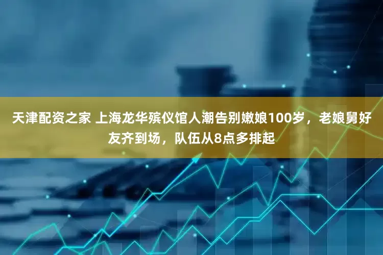 天津配资之家 上海龙华殡仪馆人潮告别嫩娘100岁，老娘舅好友齐到场，队伍从8点多排起