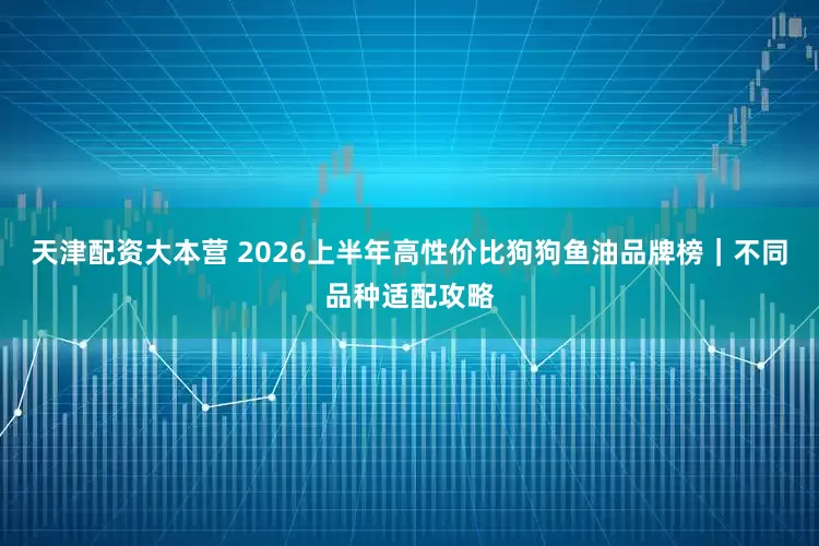 天津配资大本营 2026上半年高性价比狗狗鱼油品牌榜｜不同品种适配攻略